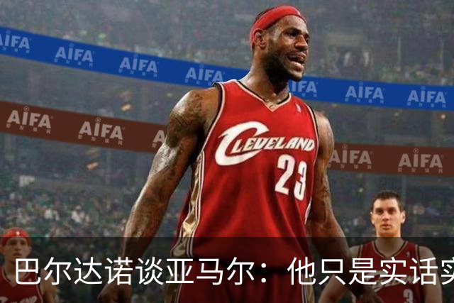 巴尔达诺谈亚马尔：他只是实话实说，却被我们认为是一种罪过